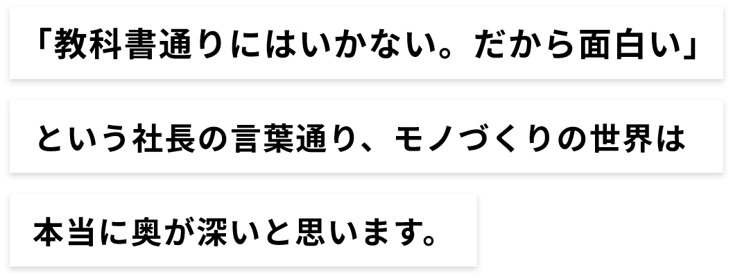 「教科書通りにはいかない。だから面白い」という社長の言葉通り、モノづくりの世界は、本当に奥が深いと思います。